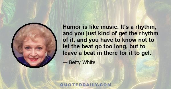 Humor is like music. It's a rhythm, and you just kind of get the rhythm of it, and you have to know not to let the beat go too long, but to leave a beat in there for it to gel.