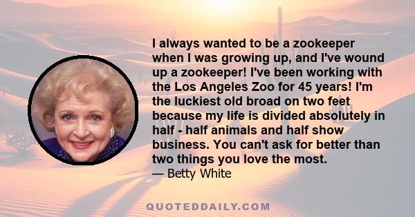 I always wanted to be a zookeeper when I was growing up, and I've wound up a zookeeper! I've been working with the Los Angeles Zoo for 45 years! I'm the luckiest old broad on two feet because my life is divided