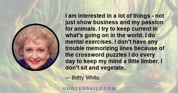 I am interested in a lot of things - not just show business and my passion for animals. I try to keep current in what's going on in the world. I do mental exercises. I don't have any trouble memorizing lines because of