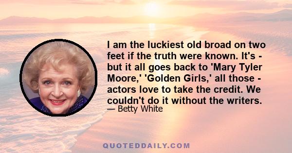 I am the luckiest old broad on two feet if the truth were known. It's - but it all goes back to 'Mary Tyler Moore,' 'Golden Girls,' all those - actors love to take the credit. We couldn't do it without the writers.