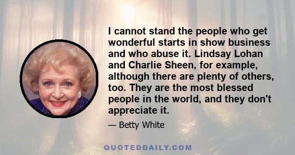 I cannot stand the people who get wonderful starts in show business and who abuse it. Lindsay Lohan and Charlie Sheen, for example, although there are plenty of others, too. They are the most blessed people in the