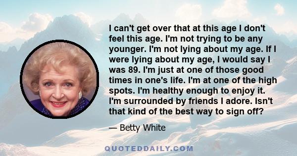 I can't get over that at this age I don't feel this age. I'm not trying to be any younger. I'm not lying about my age. If I were lying about my age, I would say I was 89. I'm just at one of those good times in one's