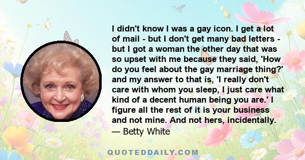 I didn't know I was a gay icon. I get a lot of mail - but I don't get many bad letters - but I got a woman the other day that was so upset with me because they said, 'How do you feel about the gay marriage thing?' and