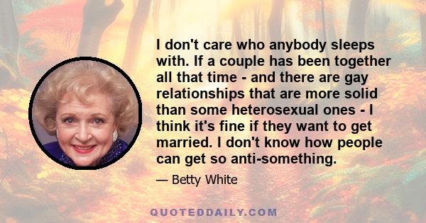 I don't care who anybody sleeps with. If a couple has been together all that time - and there are gay relationships that are more solid than some heterosexual ones - I think it's fine if they want to get married. I