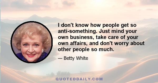 I don't know how people get so anti-something. Just mind your own business, take care of your own affairs, and don't worry about other people so much.