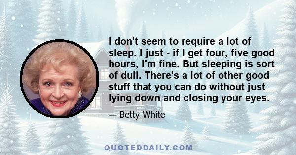 I don't seem to require a lot of sleep. I just - if I get four, five good hours, I'm fine. But sleeping is sort of dull. There's a lot of other good stuff that you can do without just lying down and closing your eyes.