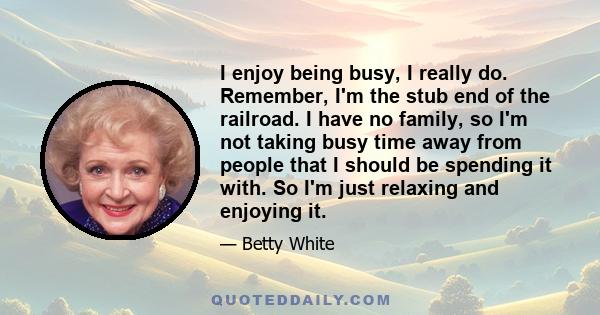 I enjoy being busy, I really do. Remember, I'm the stub end of the railroad. I have no family, so I'm not taking busy time away from people that I should be spending it with. So I'm just relaxing and enjoying it.