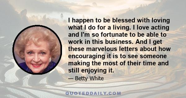 I happen to be blessed with loving what I do for a living. I love acting and I'm so fortunate to be able to work in this business. And I get these marvelous letters about how encouraging it is to see someone making the