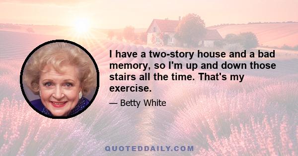 I have a two-story house and a bad memory, so I'm up and down those stairs all the time. That's my exercise.