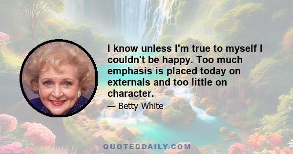 I know unless I'm true to myself I couldn't be happy. Too much emphasis is placed today on externals and too little on character.