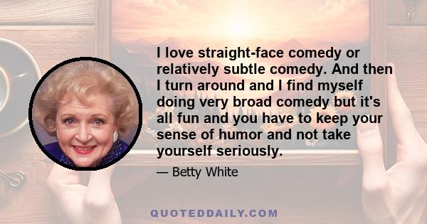 I love straight-face comedy or relatively subtle comedy. And then I turn around and I find myself doing very broad comedy but it's all fun and you have to keep your sense of humor and not take yourself seriously.