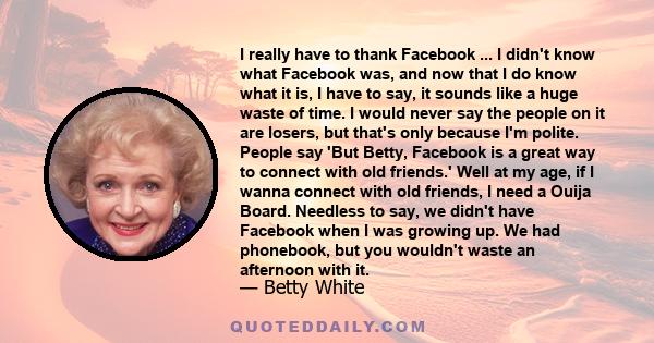 I really have to thank Facebook ... I didn't know what Facebook was, and now that I do know what it is, I have to say, it sounds like a huge waste of time. I would never say the people on it are losers, but that's only