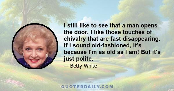 I still like to see that a man opens the door. I like those touches of chivalry that are fast disappearing. If I sound old-fashioned, it's because I'm as old as I am! But it's just polite.