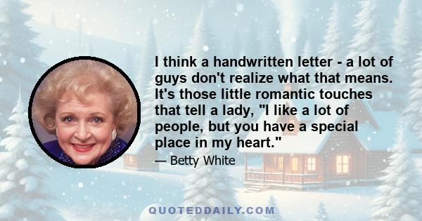 I think a handwritten letter - a lot of guys don't realize what that means. It's those little romantic touches that tell a lady, I like a lot of people, but you have a special place in my heart.