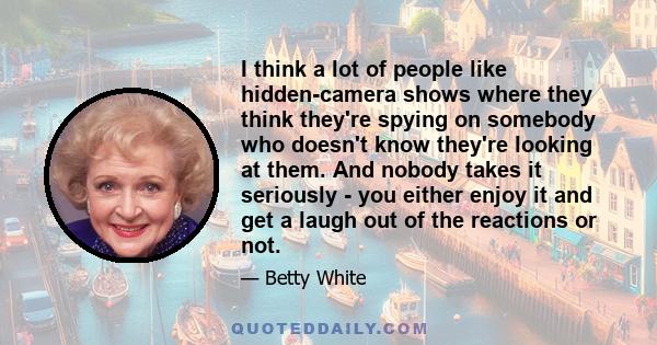 I think a lot of people like hidden-camera shows where they think they're spying on somebody who doesn't know they're looking at them. And nobody takes it seriously - you either enjoy it and get a laugh out of the