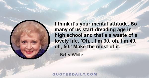 I think it's your mental attitude. So many of us start dreading age in high school and that's a waste of a lovely life. 'Oh... I'm 30, oh, I'm 40, oh, 50.' Make the most of it.