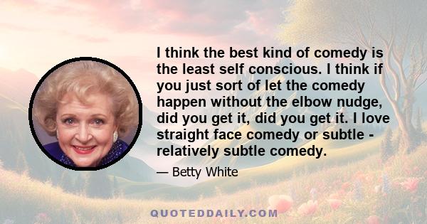 I think the best kind of comedy is the least self conscious. I think if you just sort of let the comedy happen without the elbow nudge, did you get it, did you get it. I love straight face comedy or subtle - relatively