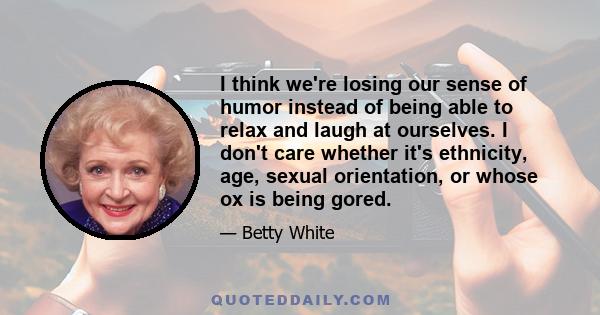 I think we're losing our sense of humor instead of being able to relax and laugh at ourselves. I don't care whether it's ethnicity, age, sexual orientation, or whose ox is being gored.