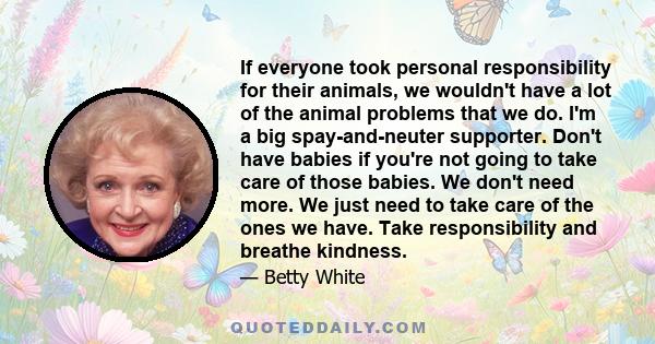 If everyone took personal responsibility for their animals, we wouldn't have a lot of the animal problems that we do. I'm a big spay-and-neuter supporter. Don't have babies if you're not going to take care of those