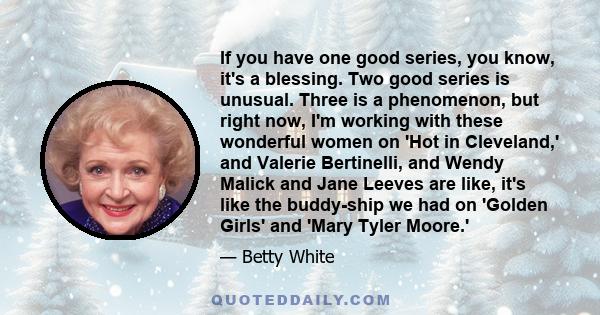 If you have one good series, you know, it's a blessing. Two good series is unusual. Three is a phenomenon, but right now, I'm working with these wonderful women on 'Hot in Cleveland,' and Valerie Bertinelli, and Wendy