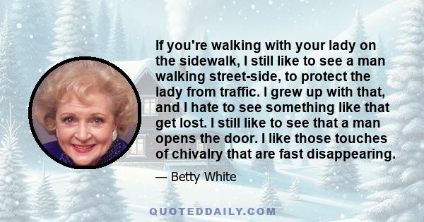 If you're walking with your lady on the sidewalk, I still like to see a man walking street-side, to protect the lady from traffic. I grew up with that, and I hate to see something like that get lost. I still like to see 