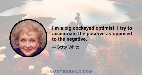 I'm a big cockeyed optimist. I try to accentuate the positive as opposed to the negative.