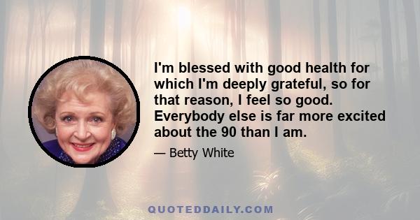 I'm blessed with good health for which I'm deeply grateful, so for that reason, I feel so good. Everybody else is far more excited about the 90 than I am.