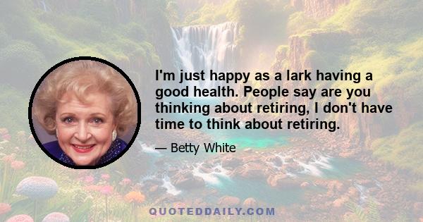 I'm just happy as a lark having a good health. People say are you thinking about retiring, I don't have time to think about retiring.