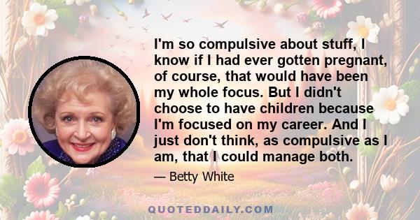 I'm so compulsive about stuff, I know if I had ever gotten pregnant, of course, that would have been my whole focus. But I didn't choose to have children because I'm focused on my career. And I just don't think, as