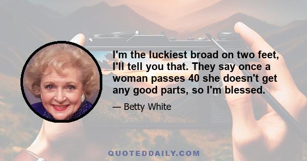 I'm the luckiest broad on two feet, I'll tell you that. They say once a woman passes 40 she doesn't get any good parts, so I'm blessed.