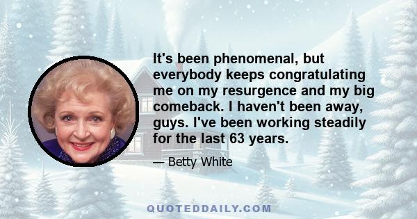 It's been phenomenal, but everybody keeps congratulating me on my resurgence and my big comeback. I haven't been away, guys. I've been working steadily for the last 63 years.