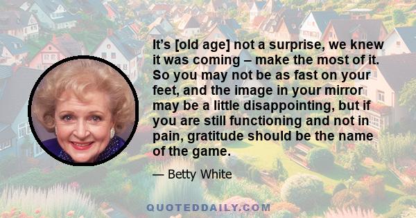 It’s [old age] not a surprise, we knew it was coming – make the most of it. So you may not be as fast on your feet, and the image in your mirror may be a little disappointing, but if you are still functioning and not in 