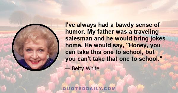 I've always had a bawdy sense of humor. My father was a traveling salesman and he would bring jokes home. He would say, Honey, you can take this one to school, but you can't take that one to school.