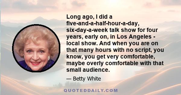 Long ago, I did a five-and-a-half-hour-a-day, six-day-a-week talk show for four years, early on, in Los Angeles - local show. And when you are on that many hours with no script, you know, you get very comfortable, maybe 