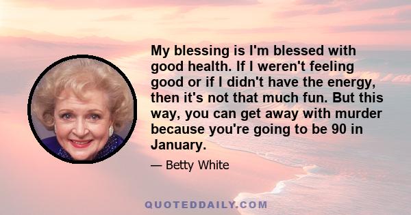 My blessing is I'm blessed with good health. If I weren't feeling good or if I didn't have the energy, then it's not that much fun. But this way, you can get away with murder because you're going to be 90 in January.