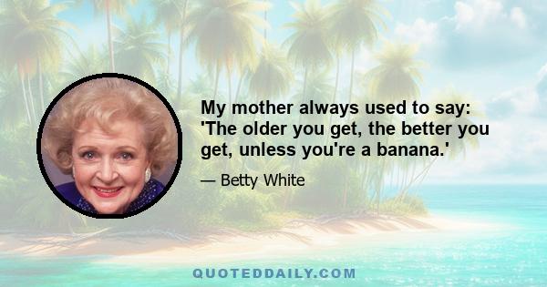 My mother always used to say: 'The older you get, the better you get, unless you're a banana.'