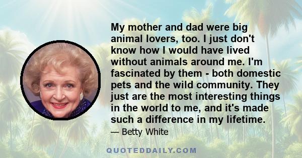 My mother and dad were big animal lovers, too. I just don't know how I would have lived without animals around me. I'm fascinated by them - both domestic pets and the wild community. They just are the most interesting