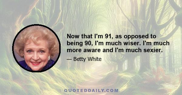 Now that I'm 91, as opposed to being 90, I'm much wiser. I'm much more aware and I'm much sexier.