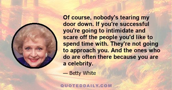 Of course, nobody's tearing my door down. If you're successful you're going to intimidate and scare off the people you'd like to spend time with. They're not going to approach you. And the ones who do are often there