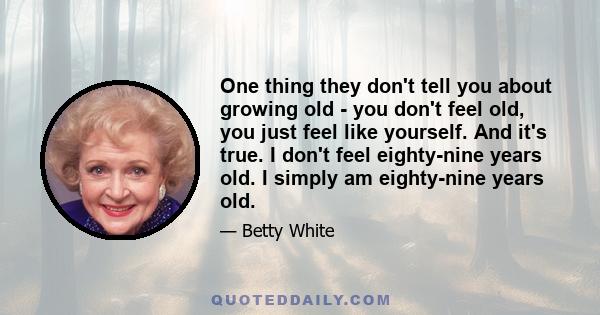 One thing they don't tell you about growing old - you don't feel old, you just feel like yourself. And it's true. I don't feel eighty-nine years old. I simply am eighty-nine years old.