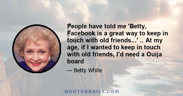 People have told me 'Betty, Facebook is a great way to keep in touch with old friends...' .. At my age, if I wanted to keep in touch with old friends, I'd need a Ouija board