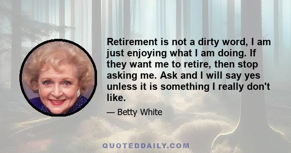 Retirement is not a dirty word, I am just enjoying what I am doing. If they want me to retire, then stop asking me. Ask and I will say yes unless it is something I really don't like.