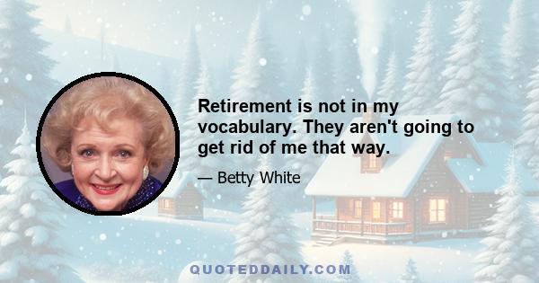 Retirement is not in my vocabulary. They aren't going to get rid of me that way.