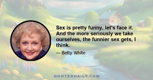 Sex is pretty funny, let's face it. And the more seriously we take ourselves, the funnier sex gets, I think.