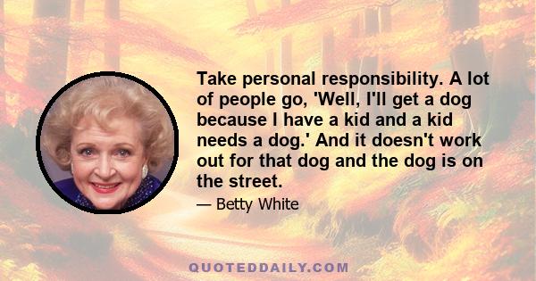 Take personal responsibility. A lot of people go, 'Well, I'll get a dog because I have a kid and a kid needs a dog.' And it doesn't work out for that dog and the dog is on the street.