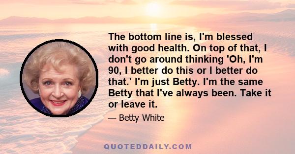 The bottom line is, I'm blessed with good health. On top of that, I don't go around thinking 'Oh, I'm 90, I better do this or I better do that.' I'm just Betty. I'm the same Betty that I've always been. Take it or leave 