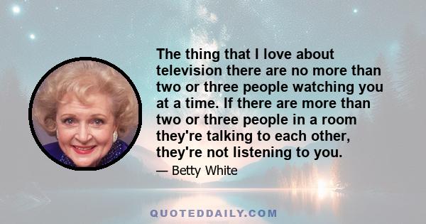 The thing that I love about television there are no more than two or three people watching you at a time. If there are more than two or three people in a room they're talking to each other, they're not listening to you.