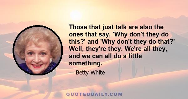 Those that just talk are also the ones that say, 'Why don't they do this?' and 'Why don't they do that?' Well, they're they. We're all they, and we can all do a little something.