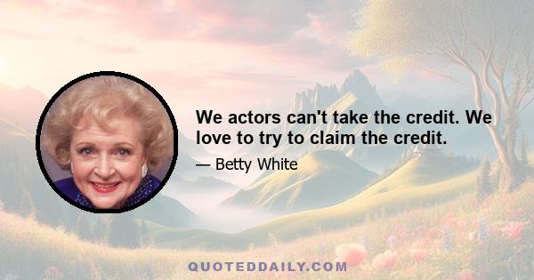 We actors can't take the credit. We love to try to claim the credit.