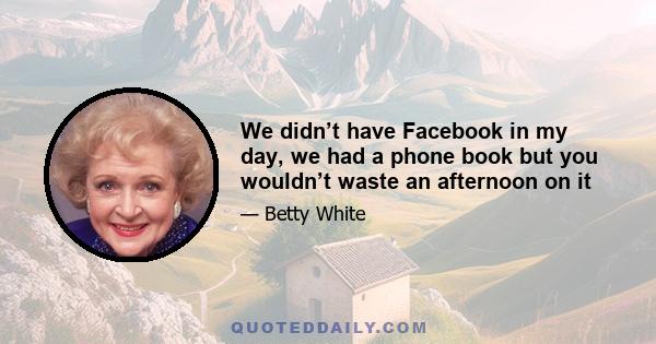 We didn’t have Facebook in my day, we had a phone book but you wouldn’t waste an afternoon on it